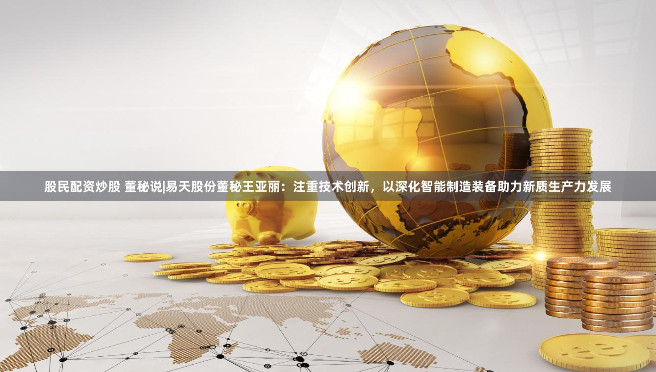 股民配资炒股 董秘说|易天股份董秘王亚丽：注重技术创新，以深化智能制造装备助力新质生产力发展