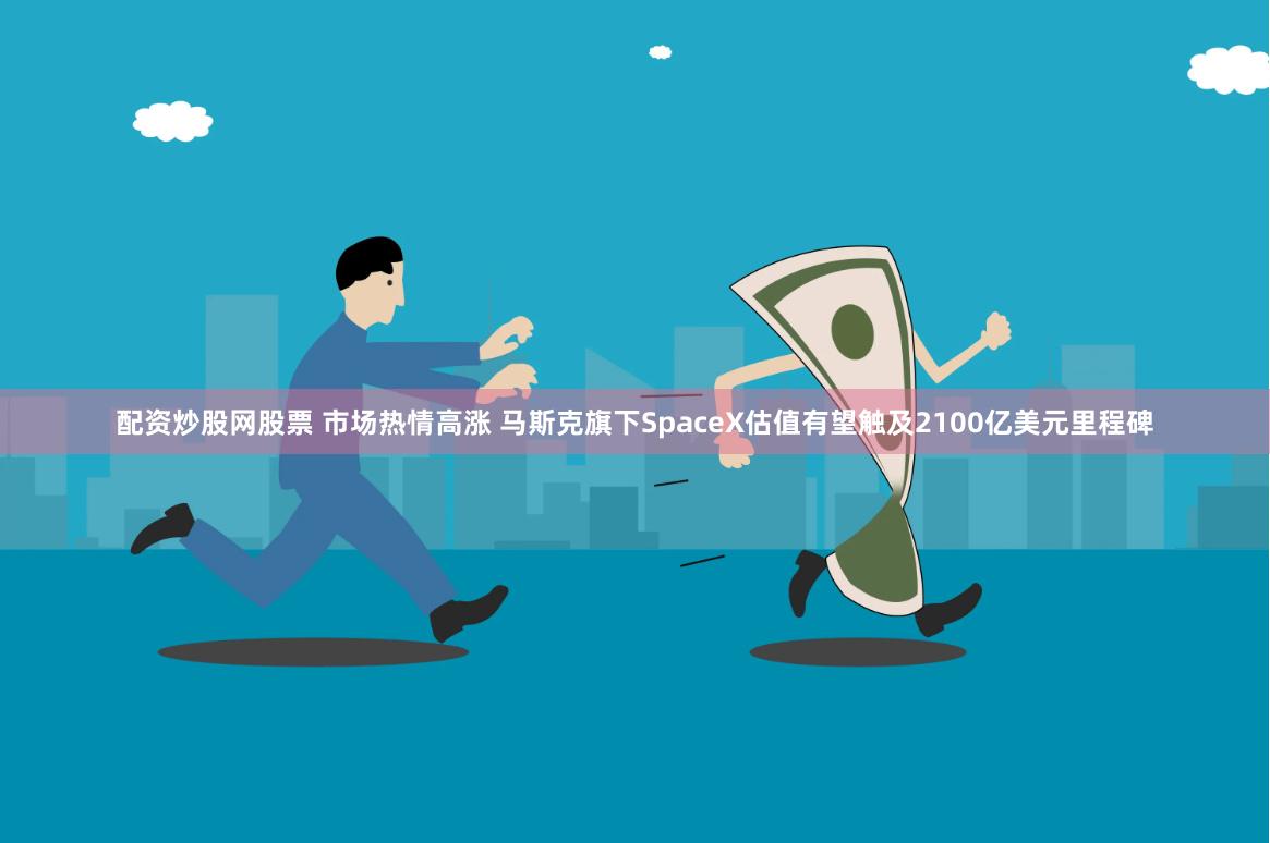 配资炒股网股票 市场热情高涨 马斯克旗下SpaceX估值有望触及2100亿美元里程碑