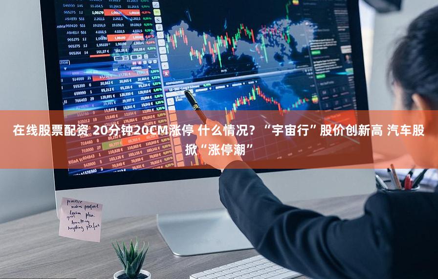 在线股票配资 20分钟20CM涨停 什么情况？“宇宙行”股价创新高 汽车股掀“涨停潮”