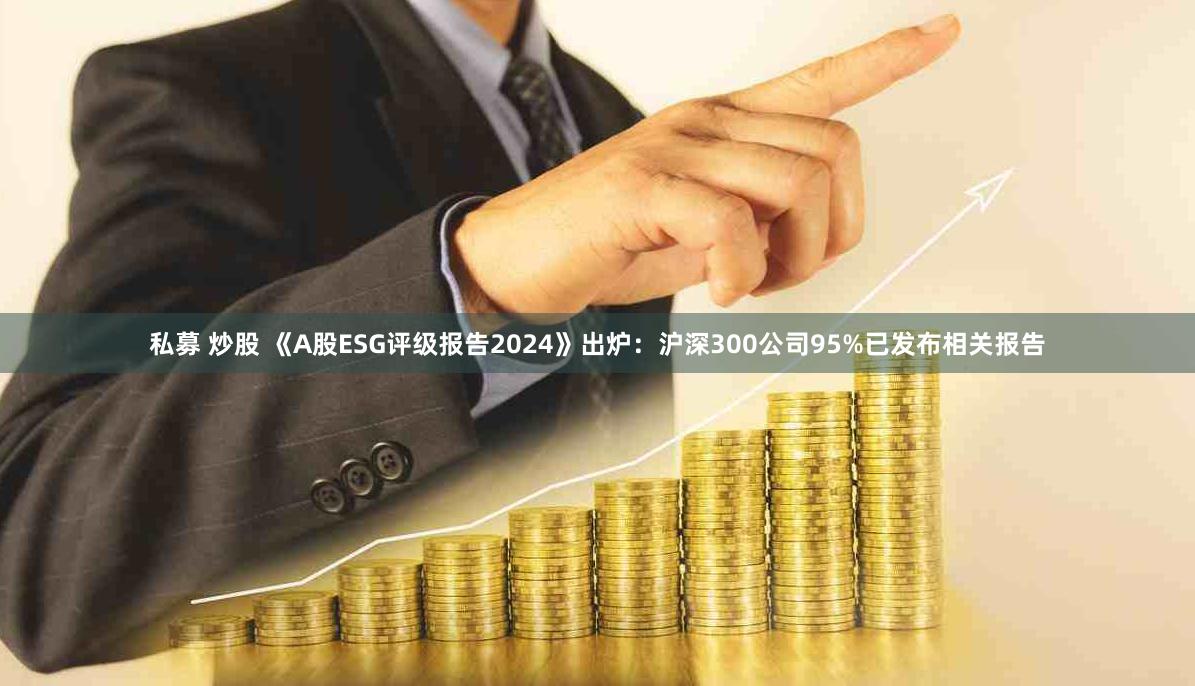 私募 炒股 《A股ESG评级报告2024》出炉：沪深300公司95%已发布相关报告