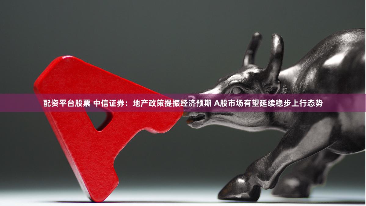 配资平台股票 中信证券：地产政策提振经济预期 A股市场有望延续稳步上行态势