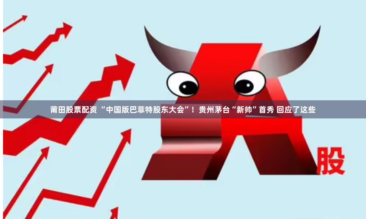 莆田股票配资 “中国版巴菲特股东大会”！贵州茅台“新帅”首秀 回应了这些