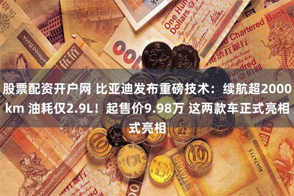 股票配资开户网 比亚迪发布重磅技术：续航超2000km 油耗仅2.9L！起售价9.98万 这两款车正式亮相