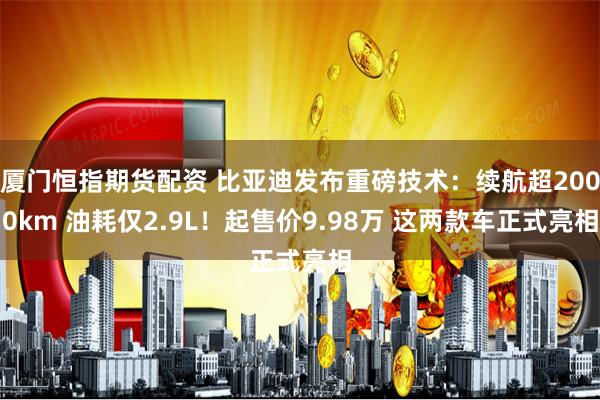 厦门恒指期货配资 比亚迪发布重磅技术：续航超2000km 油耗仅2.9L！起售价9.98万 这两款车正式亮相