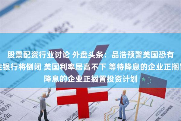 股票配资行业讨论 外盘头条：品浩预警美国恐有更多地区性银行将倒闭 美国利率居高不下 等待降息的企业正搁置投资计划