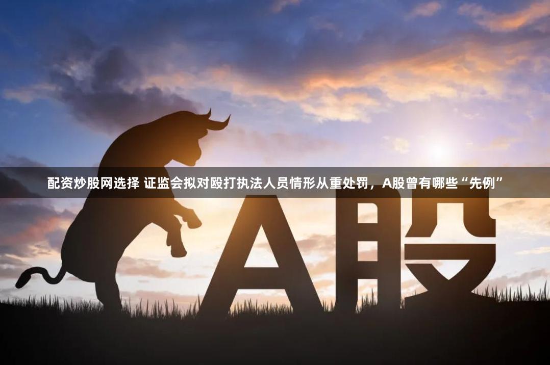 配资炒股网选择 证监会拟对殴打执法人员情形从重处罚，A股曾有哪些“先例”