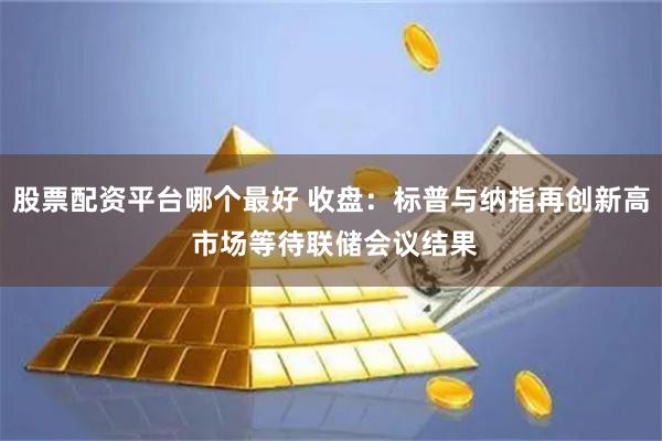 股票配资平台哪个最好 收盘：标普与纳指再创新高 市场等待联储会议结果
