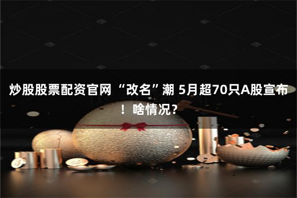 炒股股票配资官网 “改名”潮 5月超70只A股宣布！啥情况？