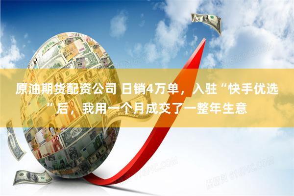 原油期货配资公司 日销4万单，入驻“快手优选”后，我用一个月成交了一整年生意