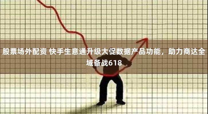 股票场外配资 快手生意通升级大促数据产品功能，助力商达全域备战618