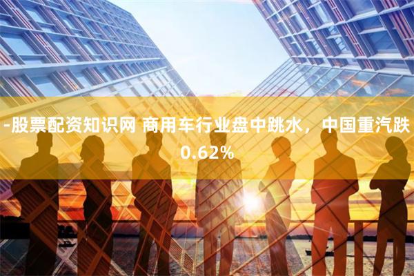 -股票配资知识网 商用车行业盘中跳水，中国重汽跌0.62%