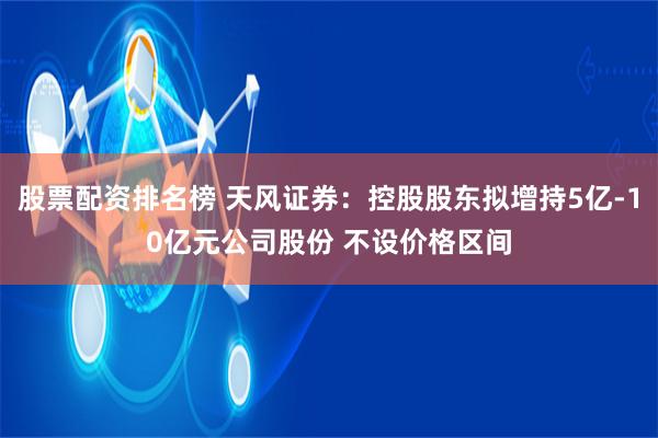 股票配资排名榜 天风证券：控股股东拟增持5亿-10亿元公司股份 不设价格区间