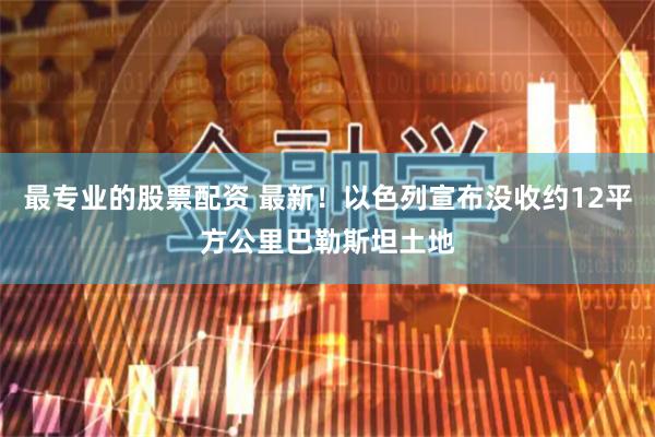 最专业的股票配资 最新！以色列宣布没收约12平方公里巴勒斯坦土地