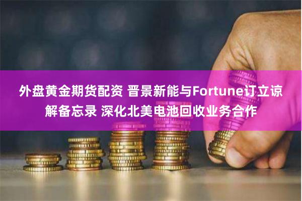 外盘黄金期货配资 晋景新能与Fortune订立谅解备忘录 深化北美电池回收业务合作