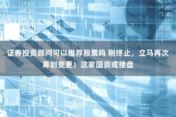 证券投资顾问可以推荐股票吗 刚终止，立马再次筹划变更！这家国资或接盘