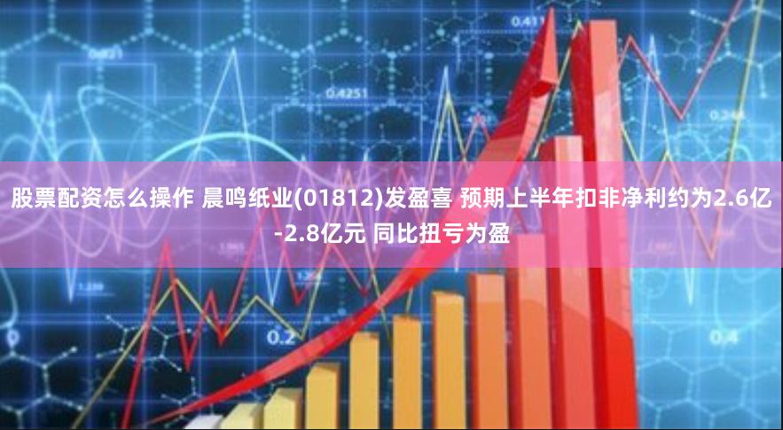 股票配资怎么操作 晨鸣纸业(01812)发盈喜 预期上半年扣非净利约为2.6亿-2.8亿元 同比扭亏为盈