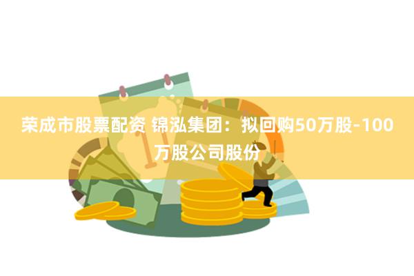 荣成市股票配资 锦泓集团：拟回购50万股-100万股公司股份