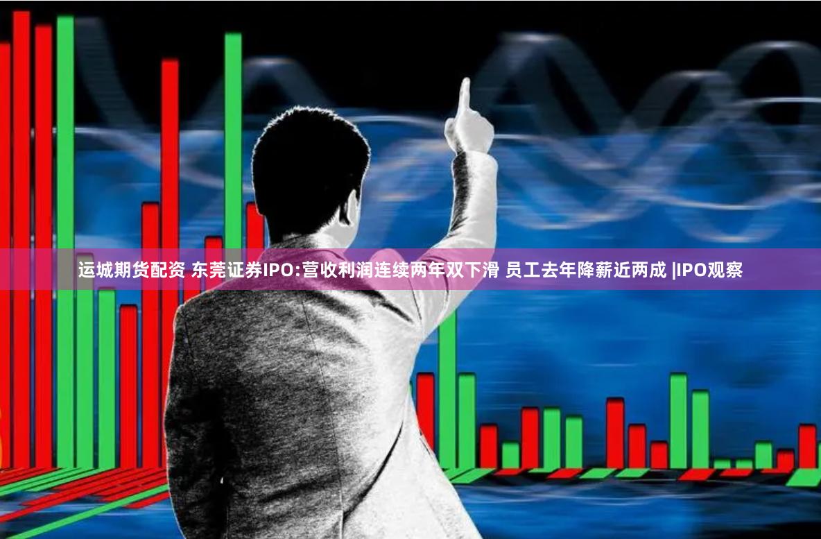 运城期货配资 东莞证券IPO:营收利润连续两年双下滑 员工去年降薪近两成 |IPO观察