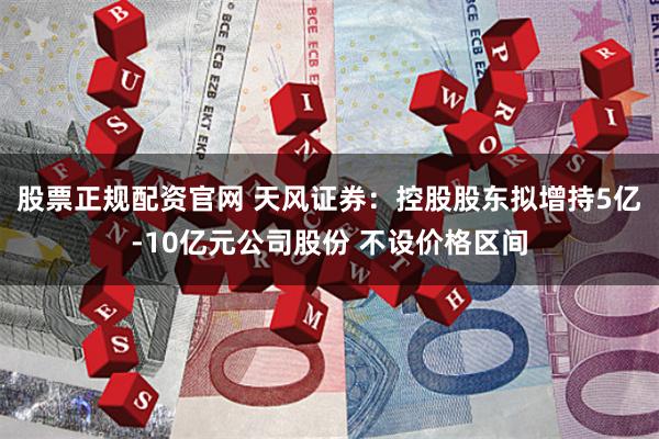 股票正规配资官网 天风证券：控股股东拟增持5亿-10亿元公司股份 不设价格区间