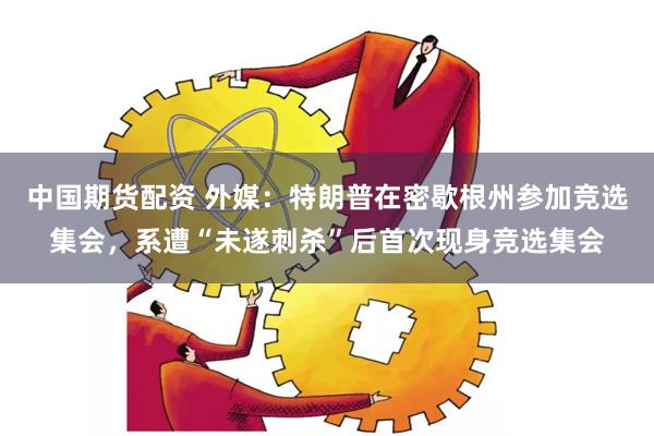 中国期货配资 外媒：特朗普在密歇根州参加竞选集会，系遭“未遂刺杀”后首次现身竞选集会