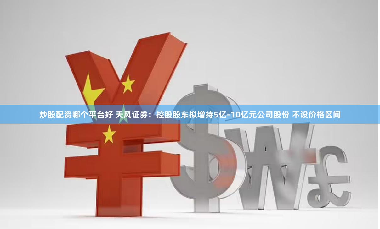 炒股配资哪个平台好 天风证券：控股股东拟增持5亿-10亿元公司股份 不设价格区间