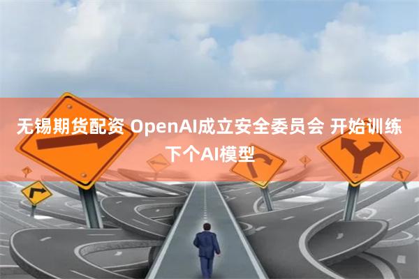 无锡期货配资 OpenAI成立安全委员会 开始训练下个AI模型