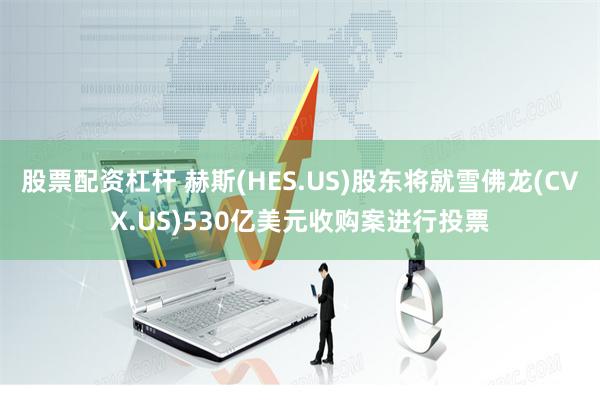 股票配资杠杆 赫斯(HES.US)股东将就雪佛龙(CVX.US)530亿美元收购案进行投票