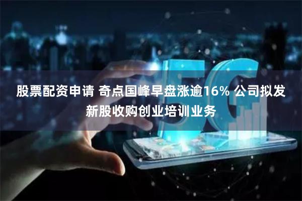 股票配资申请 奇点国峰早盘涨逾16% 公司拟发新股收购创业培训业务