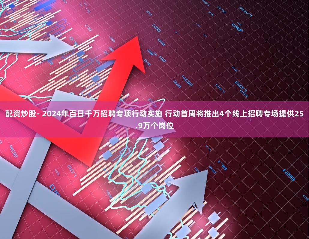 配资炒股- 2024年百日千万招聘专项行动实施 行动首周将推出4个线上招聘专场提供25.9万个岗位