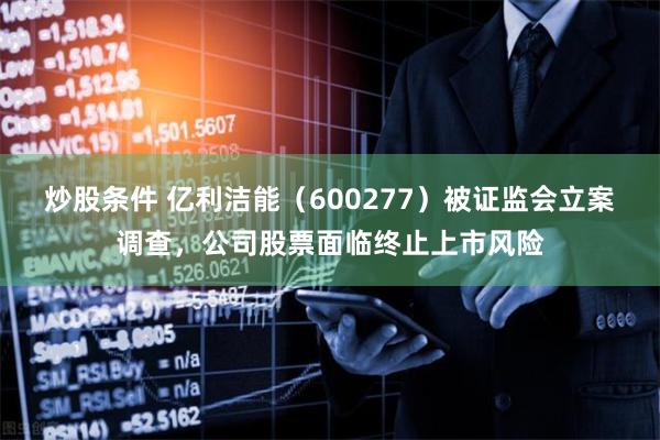 炒股条件 亿利洁能（600277）被证监会立案调查，公司股票面临终止上市风险