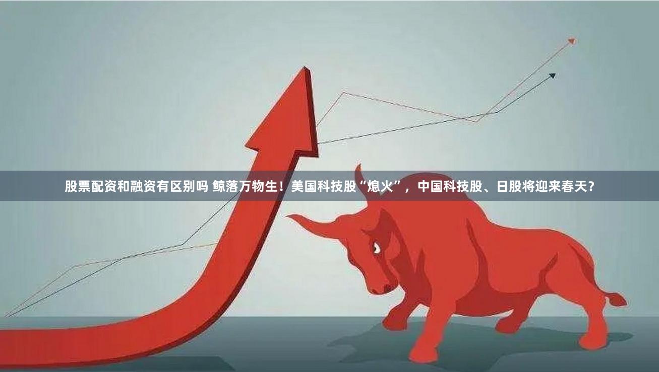 股票配资和融资有区别吗 鲸落万物生！美国科技股“熄火”，中国科技股、日股将迎来春天？
