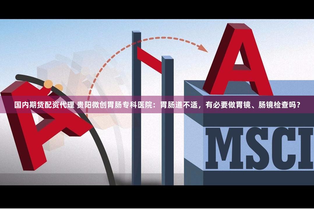 国内期货配资代理 贵阳微创胃肠专科医院：胃肠道不适，有必要做胃镜、肠镜检查吗？