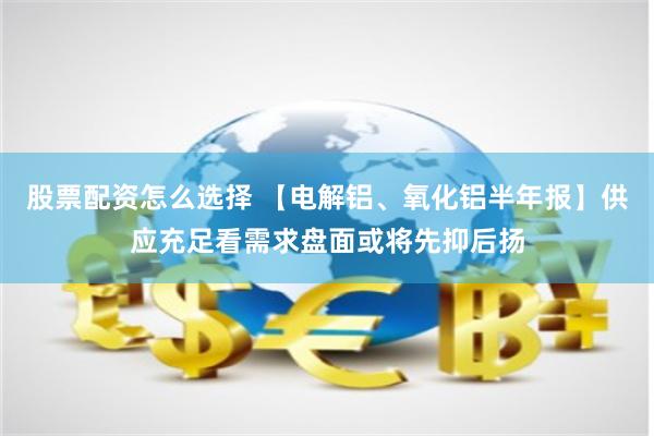 股票配资怎么选择 【电解铝、氧化铝半年报】供应充足看需求盘面或将先抑后扬