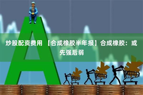 炒股配资费用 【合成橡胶半年报】合成橡胶：或先强后弱