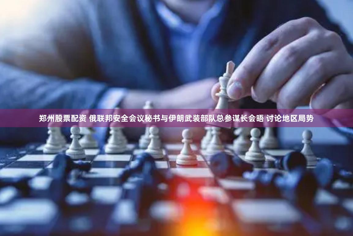 郑州股票配资 俄联邦安全会议秘书与伊朗武装部队总参谋长会晤 讨论地区局势