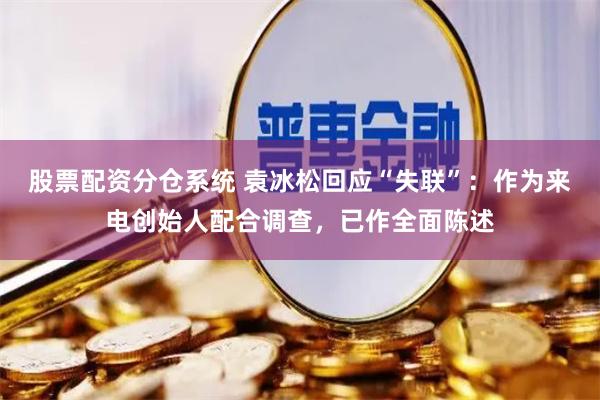 股票配资分仓系统 袁冰松回应“失联”：作为来电创始人配合调查，已作全面陈述