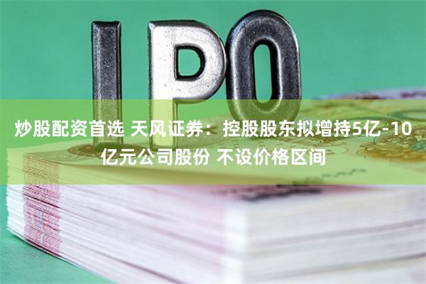 炒股配资首选 天风证券：控股股东拟增持5亿-10亿元公司股份 不设价格区间