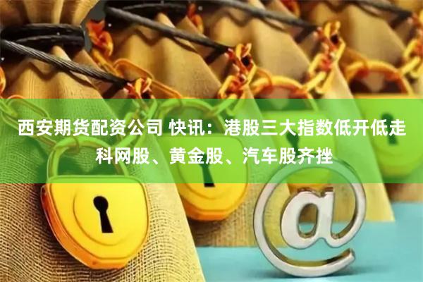 西安期货配资公司 快讯：港股三大指数低开低走 科网股、黄金股、汽车股齐挫