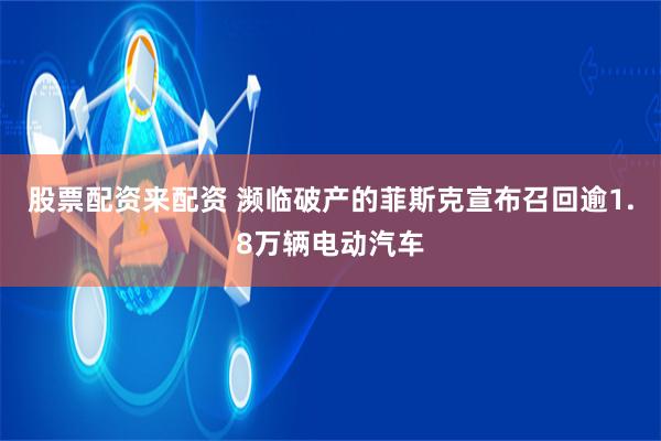 股票配资来配资 濒临破产的菲斯克宣布召回逾1.8万辆电动汽车