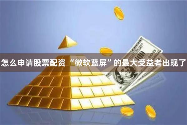 怎么申请股票配资 “微软蓝屏”的最大受益者出现了