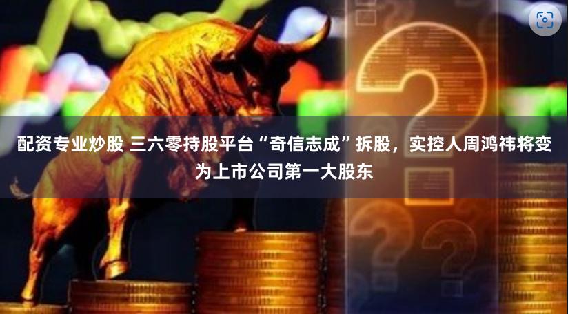配资专业炒股 三六零持股平台“奇信志成”拆股，实控人周鸿祎将变为上市公司第一大股东