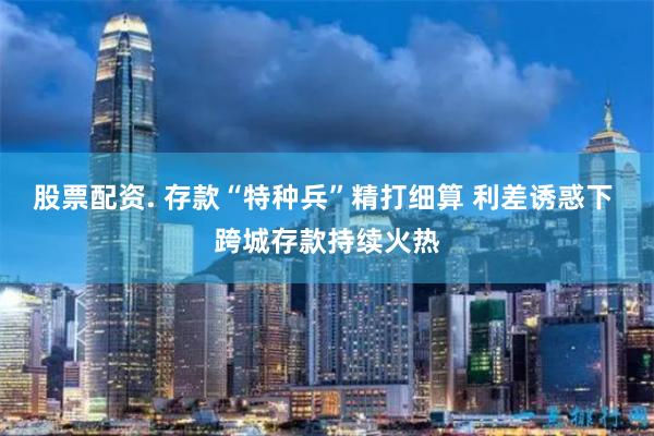 股票配资. 存款“特种兵”精打细算 利差诱惑下 跨城存款持续火热