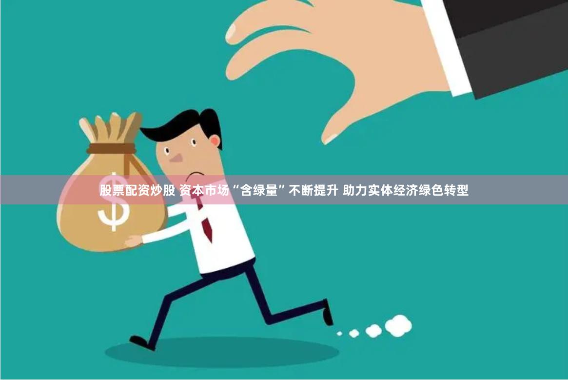 股票配资炒股 资本市场“含绿量”不断提升 助力实体经济绿色转型