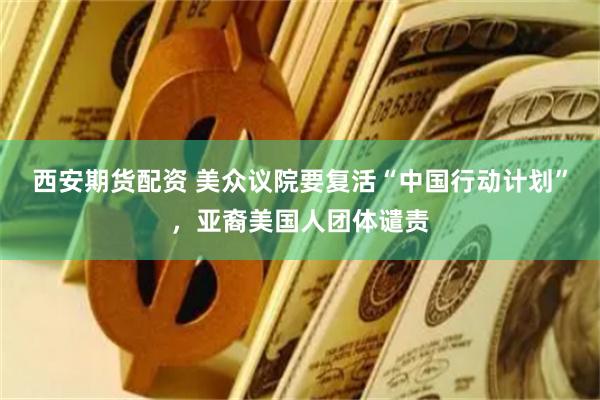 西安期货配资 美众议院要复活“中国行动计划”，亚裔美国人团体谴责