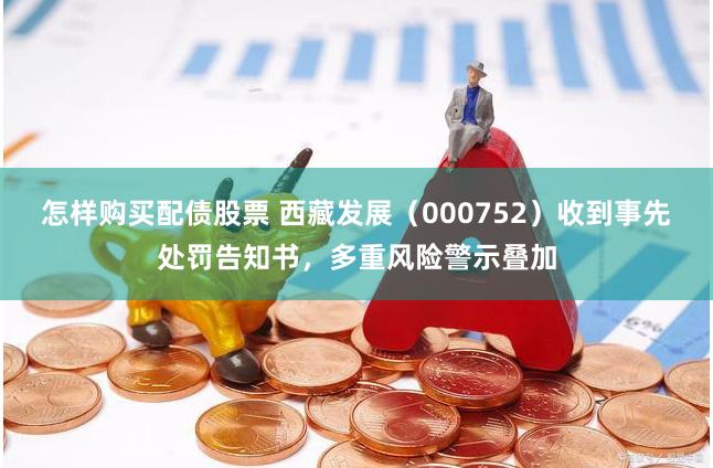 怎样购买配债股票 西藏发展（000752）收到事先处罚告知书，多重风险警示叠加