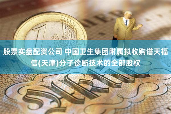 股票实盘配资公司 中国卫生集团附属拟收购谱天福信(天津)分子诊断技术的全部股权