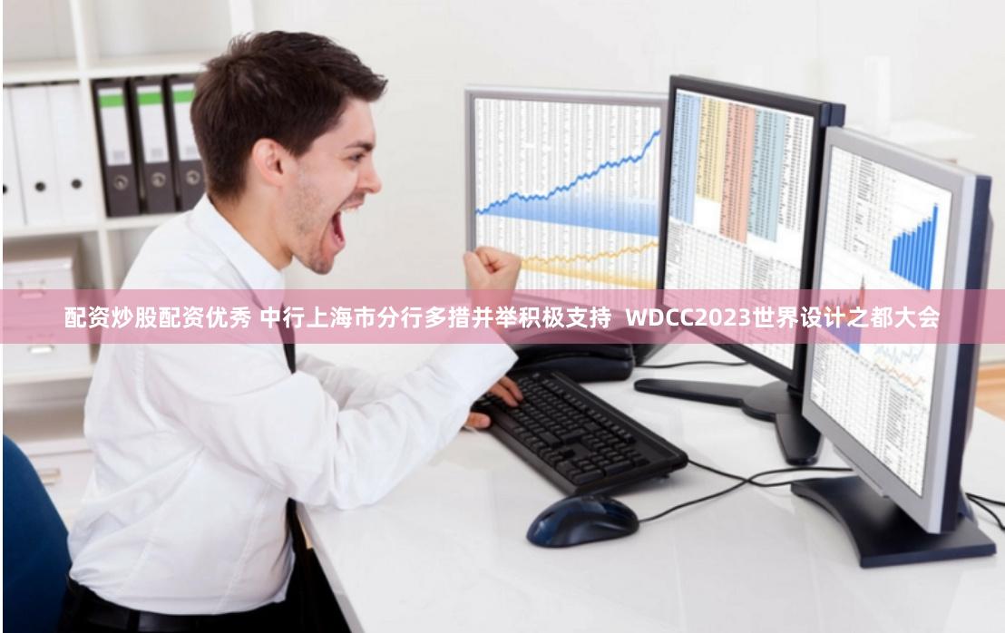配资炒股配资优秀 中行上海市分行多措并举积极支持  WDCC2023世界设计之都大会