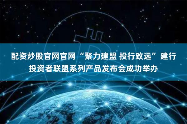配资炒股官网官网 “聚力建盟 投行致远” 建行投资者联盟系列产品发布会成功举办