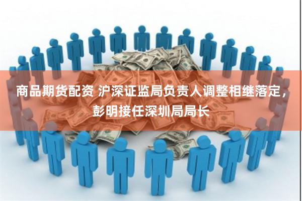 商品期货配资 沪深证监局负责人调整相继落定，彭明接任深圳局局长