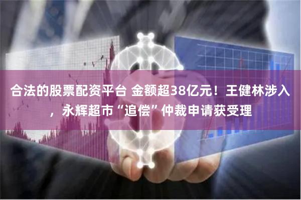 合法的股票配资平台 金额超38亿元！王健林涉入，永辉超市“追偿”仲裁申请获受理